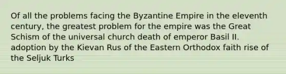 Of all the problems facing the Byzantine Empire in the eleventh century, the greatest problem for the empire was the Great Schism of the universal church death of emperor Basil II. adoption by the Kievan Rus of the Eastern Orthodox faith rise of the Seljuk Turks