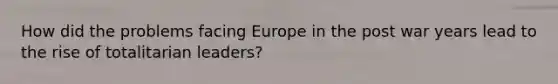 How did the problems facing Europe in the post war years lead to the rise of totalitarian leaders?