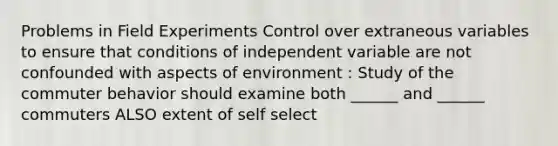 Problems in Field Experiments Control over extraneous variables to ensure that conditions of independent variable are not confounded with aspects of environment : Study of the commuter behavior should examine both ______ and ______ commuters ALSO extent of self select