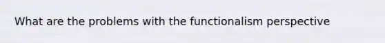 What are the problems with the functionalism perspective