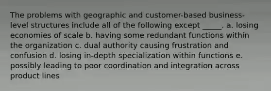 The problems with geographic and customer-based business-level structures include all of the following except _____. a. losing economies of scale b. having some redundant functions within the organization c. dual authority causing frustration and confusion d. losing in-depth specialization within functions e. possibly leading to poor coordination and integration across product lines