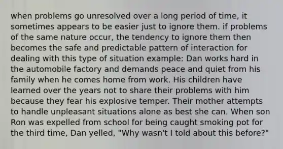 when problems go unresolved over a long period of time, it sometimes appears to be easier just to ignore them. if problems of the same nature occur, the tendency to ignore them then becomes the safe and predictable pattern of interaction for dealing with this type of situation example: Dan works hard in the automobile factory and demands peace and quiet from his family when he comes home from work. His children have learned over the years not to share their problems with him because they fear his explosive temper. Their mother attempts to handle unpleasant situations alone as best she can. When son Ron was expelled from school for being caught smoking pot for the third time, Dan yelled, "Why wasn't I told about this before?"