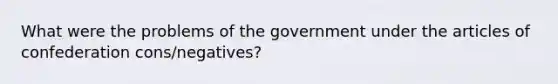 What were the problems of the government under the articles of confederation cons/negatives?