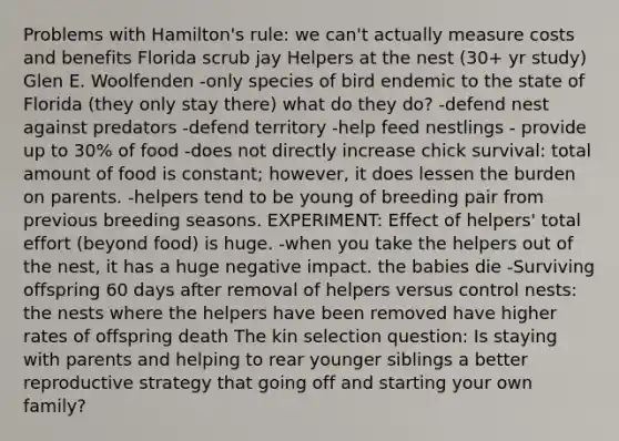 Problems with Hamilton's rule: we can't actually measure costs and benefits Florida scrub jay Helpers at the nest (30+ yr study) Glen E. Woolfenden -only species of bird endemic to the state of Florida (they only stay there) what do they do? -defend nest against predators -defend territory -help feed nestlings - provide up to 30% of food -does not directly increase chick survival: total amount of food is constant; however, it does lessen the burden on parents. -helpers tend to be young of breeding pair from previous breeding seasons. EXPERIMENT: Effect of helpers' total effort (beyond food) is huge. -when you take the helpers out of the nest, it has a huge negative impact. the babies die -Surviving offspring 60 days after removal of helpers versus control nests: the nests where the helpers have been removed have higher rates of offspring death The kin selection question: Is staying with parents and helping to rear younger siblings a better reproductive strategy that going off and starting your own family?