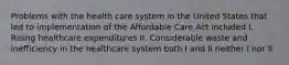 Problems with the health care system in the United States that led to implementation of the Affordable Care Act included I. Rising healthcare expenditures II. Considerable waste and inefficiency in the healthcare system both I and II neither I nor II