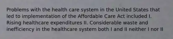 Problems with the health care system in the United States that led to implementation of the Affordable Care Act included I. Rising healthcare expenditures II. Considerable waste and inefficiency in the healthcare system both I and II neither I nor II