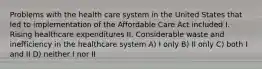 Problems with the health care system in the United States that led to implementation of the Affordable Care Act included I. Rising healthcare expenditures II. Considerable waste and inefficiency in the healthcare system A) I only B) II only C) both I and II D) neither I nor II