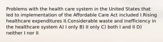 Problems with the health care system in the United States that led to implementation of the Affordable Care Act included I.Rising healthcare expenditures II.Considerable waste and inefficiency in the healthcare system A) I only B) II only C) both I and II D) neither I nor II