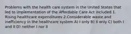 Problems with the health care system in the United States that led to implementation of the Affordable Care Act included 1. Rising healthcare expenditures 2.Considerable waste and inefficiency in the healthcare system A) I only B) II only C) both I and II D) neither I nor II