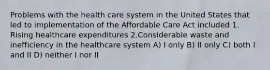 Problems with the health care system in the United States that led to implementation of the Affordable Care Act included 1. Rising healthcare expenditures 2.Considerable waste and inefficiency in the healthcare system A) I only B) II only C) both I and II D) neither I nor II