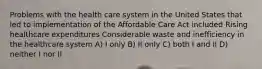 Problems with the health care system in the United States that led to implementation of the Affordable Care Act included Rising healthcare expenditures Considerable waste and inefficiency in the healthcare system A) I only B) II only C) both I and II D) neither I nor II