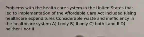 Problems with the health care system in the United States that led to implementation of the Affordable Care Act included Rising healthcare expenditures Considerable waste and inefficiency in the healthcare system A) I only B) II only C) both I and II D) neither I nor II