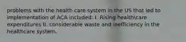 problems with the health care system in the US that led to implementation of ACA included: I. Rising healthcare expenditures II. considerable waste and inefficiency in the healthcare system.