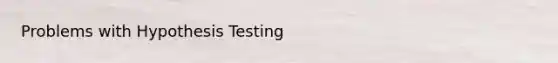 Problems with Hypothesis Testing