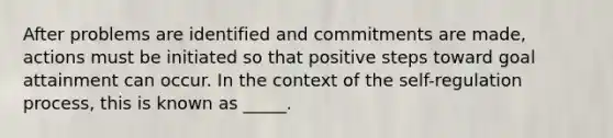 After problems are identified and commitments are made, actions must be initiated so that positive steps toward goal attainment can occur. In the context of the self-regulation process, this is known as _____.