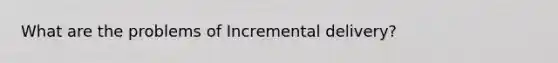 What are the problems of Incremental delivery?