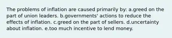 The problems of inflation are caused primarily by: a.greed on the part of union leaders.​ b.governments' actions to reduce the effects of inflation.​ c.​greed on the part of sellers. d.uncertainty about inflation.​ e.too much incentive to lend money.