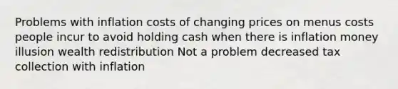 Problems with inflation costs of changing prices on menus costs people incur to avoid holding cash when there is inflation money illusion wealth redistribution Not a problem decreased tax collection with inflation