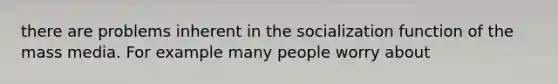 there are problems inherent in the socialization function of the mass media. For example many people worry about