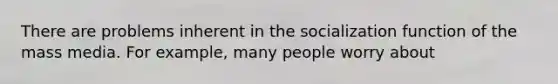 There are problems inherent in the socialization function of the mass media. For example, many people worry about