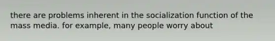 there are problems inherent in the socialization function of the mass media. for example, many people worry about