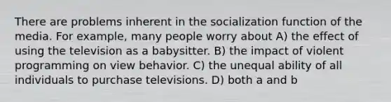 There are problems inherent in the socialization function of the media. For example, many people worry about A) the effect of using the television as a babysitter. B) the impact of violent programming on view behavior. C) the unequal ability of all individuals to purchase televisions. D) both a and b