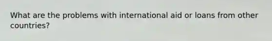 What are the problems with international aid or loans from other countries?