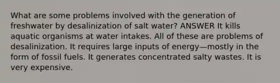 What are some problems involved with the generation of freshwater by desalinization of salt water? ANSWER It kills aquatic organisms at water intakes. All of these are problems of desalinization. It requires large inputs of energy—mostly in the form of fossil fuels. It generates concentrated salty wastes. It is very expensive.