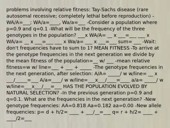 problems involving relative fitness: Tay-Sachs disease (rare autosomal recessive; completely lethal before reproduction) -WA/A=___; WA/a=____, Wa/a=___ -Consider a population where p=0.9 and q=0.1 -What will be the frequency of the three genotypes in the population? ___x WA/A= __ x ___=___ ___ x WA/a= __ x ___=___ ___ x Wa/a= ___ x ___=___ sum= ___ -Wait: don't frequencies have to sum to 1? MEAN FITNESS -To arrive at the genotype frequencies in the next generation we divide by the mean fitness of the population=__ w/ ___ -mean relative fitness=w w/ line=___ + ___ + _____ -The genotype frequencies in the next generation, after selection: A/A= _____/ w w/line= __ x ___/_____=___ A/a=____/ w w/line=___x___/____=____ a/a= _____/ w w/line=___x___/___=___ HAS THE POPULATION EVOLVED BY NATURAL SELECTION? -In the previous generation p=0.9 and q=0.1. What are the frequencies in the next generation? -New genotype frequencies: AA=0.818 Aa=0.182 aa=0.00 -New allele frequencies: p= d + h/2= ____ + ___/__=___ q= r + h/2= ____ + ____/2=___