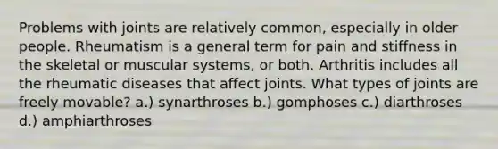 Problems with joints are relatively common, especially in older people. Rheumatism is a general term for pain and stiffness in the skeletal or muscular systems, or both. Arthritis includes all the rheumatic diseases that affect joints. What types of joints are freely movable? a.) synarthroses b.) gomphoses c.) diarthroses d.) amphiarthroses