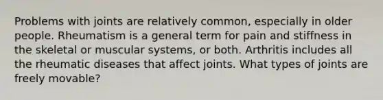 Problems with joints are relatively common, especially in older people. Rheumatism is a general term for pain and stiffness in the skeletal or muscular systems, or both. Arthritis includes all the rheumatic diseases that affect joints. What types of joints are freely movable?