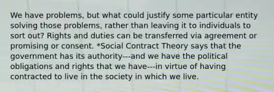 We have problems, but what could justify some particular entity solving those problems, rather than leaving it to individuals to sort out? Rights and duties can be transferred via agreement or promising or consent. *Social Contract Theory says that the government has its authority---and we have the political obligations and rights that we have---in virtue of having contracted to live in the society in which we live.