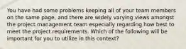 You have had some problems keeping all of your team members on the same page, and there are widely varying views amongst the project management team especially regarding how best to meet the project requirements. Which of the following will be important for you to utilize in this context?