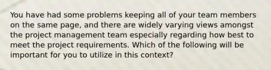 You have had some problems keeping all of your team members on the same page, and there are widely varying views amongst the project management team especially regarding how best to meet the project requirements. Which of the following will be important for you to utilize in this context?