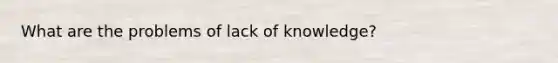 What are the problems of lack of knowledge?