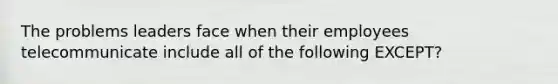 The problems leaders face when their employees telecommunicate include all of the following EXCEPT?