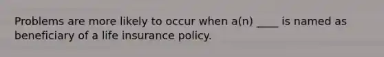 Problems are more likely to occur when a(n) ____ is named as beneficiary of a life insurance policy.
