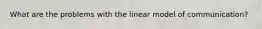 What are the problems with the linear model of communication?
