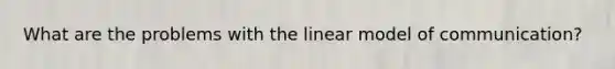 What are the problems with the linear model of communication?