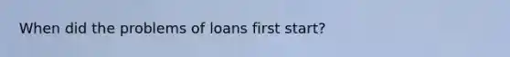 When did the problems of loans first start?