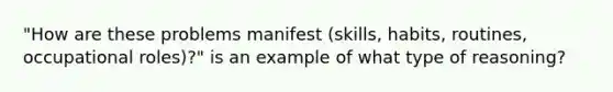 "How are these problems manifest (skills, habits, routines, occupational roles)?" is an example of what type of reasoning?