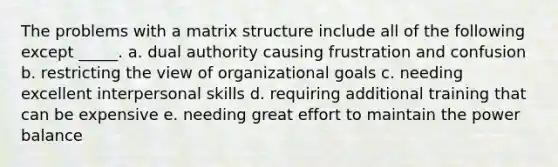 The problems with a matrix structure include all of the following except _____. a. dual authority causing frustration and confusion b. restricting the view of organizational goals c. needing excellent interpersonal skills d. requiring additional training that can be expensive e. needing great effort to maintain the power balance