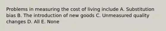 Problems in measuring the cost of living include A. Substitution bias B. The introduction of new goods C. Unmeasured quality changes D. All E. None