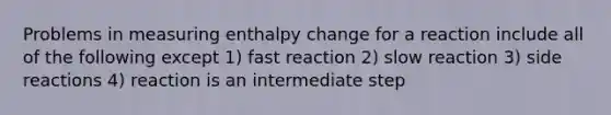 Problems in measuring enthalpy change for a reaction include all of the following except 1) fast reaction 2) slow reaction 3) side reactions 4) reaction is an intermediate step