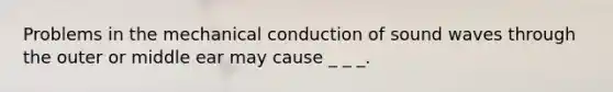 Problems in the mechanical conduction of sound waves through the outer or middle ear may cause _ _ _.