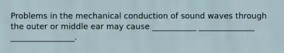 Problems in the mechanical conduction of sound waves through the outer or middle ear may cause ___________ ______________ ________________.