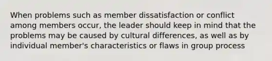 When problems such as member dissatisfaction or conflict among members occur, the leader should keep in mind that the problems may be caused by cultural differences, as well as by individual member's characteristics or flaws in group process