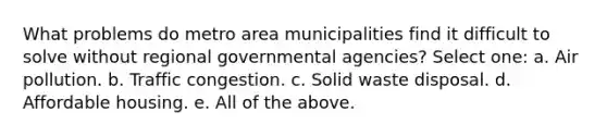 What problems do metro area municipalities find it difficult to solve without regional governmental agencies? Select one: a. Air pollution. b. Traffic congestion. c. Solid waste disposal. d. Affordable housing. e. All of the above.