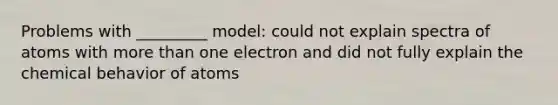 Problems with _________ model: could not explain spectra of atoms with more than one electron and did not fully explain the chemical behavior of atoms