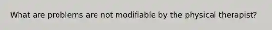 What are problems are not modifiable by the physical therapist?